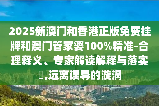 2025新澳門和香港正版免費掛牌和澳門管家婆100%精準-合理釋義、專家解讀解釋與落實?,遠離誤導的漩渦