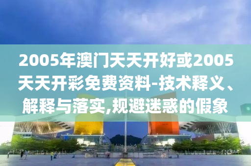 2005年澳門(mén)天天開(kāi)好或2005天天開(kāi)彩免費(fèi)資料-技術(shù)釋義、解釋與落實(shí),規(guī)避迷惑的假象