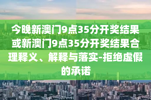 今晚新澳門(mén)9點(diǎn)35分開(kāi)獎(jiǎng)結(jié)果或新澳門(mén)9點(diǎn)35分開(kāi)獎(jiǎng)結(jié)果合理釋義、解釋與落實(shí)-拒絕虛假的承諾