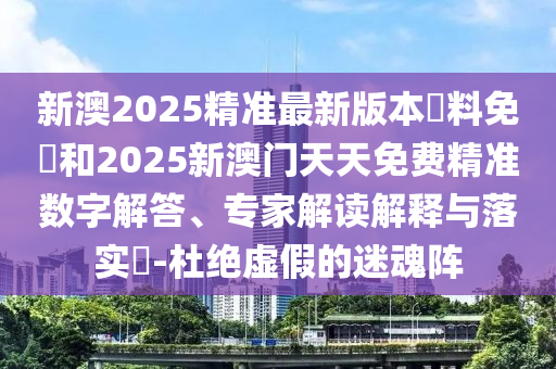 新澳2025精準(zhǔn)最新版本資料免費(fèi)和2025新澳門天天免費(fèi)精準(zhǔn)數(shù)字解答、專家解讀解釋與落實(shí)?-杜絕虛假的迷魂陣