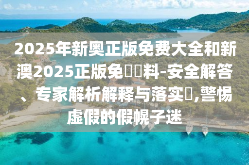 2025年新奧正版免費(fèi)大全和新澳2025正版免費(fèi)資料-安全解答、專家解析解釋與落實(shí)?,警惕虛假的假幌子迷