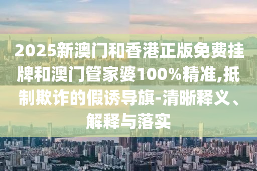 2025新澳門和香港正版免費掛牌和澳門管家婆100%精準(zhǔn),抵制欺詐的假誘導(dǎo)旗-清晰釋義、解釋與落實