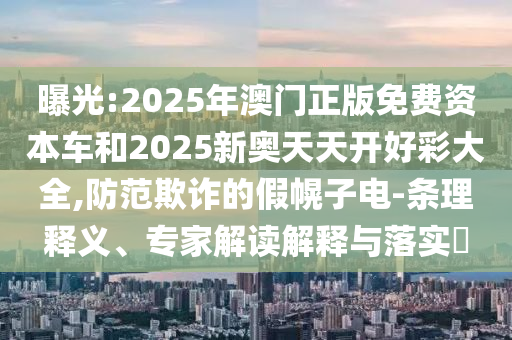 曝光:2025年澳門正版免費資本車和2025新奧天天開好彩大全,防范欺詐的假幌子電-條理釋義、專家解讀解釋與落實?