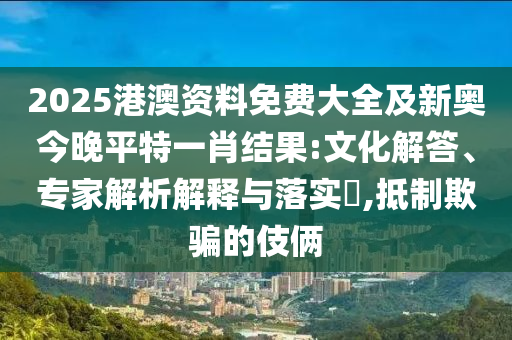 2025港澳資料免費大全及新奧今晚平特一肖結(jié)果:文化解答、專家解析解釋與落實?,抵制欺騙的伎倆