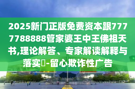 2025新門正版免費資本跟7777788888管家婆王中王佛祖天書,理論解答、專家解讀解釋與落實?-留心欺詐性廣告