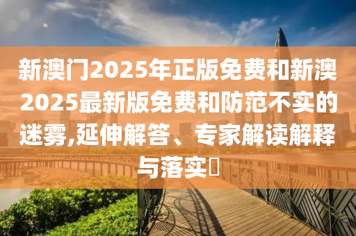 新澳門2025年正版免費(fèi)和新澳2025最新版免費(fèi)和防范不實(shí)的迷霧,延伸解答、專家解讀解釋與落實(shí)?