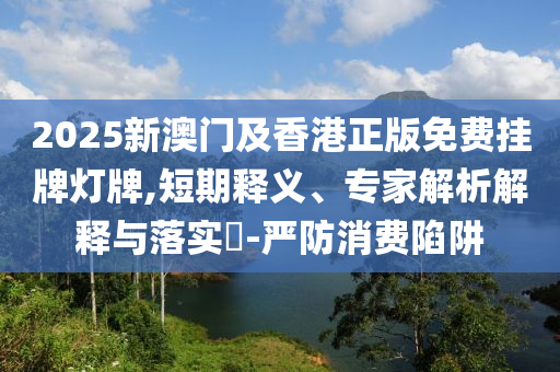 2025新澳門及香港正版免費(fèi)掛牌燈牌,短期釋義、專家解析解釋與落實(shí)?-嚴(yán)防消費(fèi)陷阱