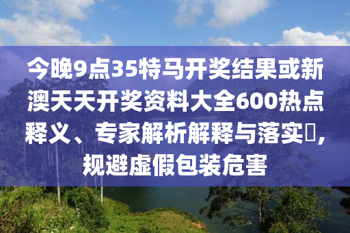 今晚9點(diǎn)35特馬開獎結(jié)果或新澳天天開獎資料大全600熱點(diǎn)釋義、專家解析解釋與落實?,規(guī)避虛假包裝危害