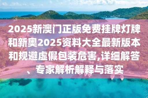 2025新澳門正版免費掛牌燈牌和新奧2025資料大全最新版本和規(guī)避虛假包裝危害,詳細解答、專家解析解釋與落實