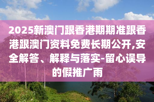 2025新澳門跟香港期期準(zhǔn)跟香港跟澳門資料免費(fèi)長期公開,安全解答、解釋與落實(shí)-留心誤導(dǎo)的假推廣雨
