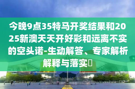 今晚9點(diǎn)35特馬開獎(jiǎng)結(jié)果和2025新澳天天開好彩和遠(yuǎn)離不實(shí)的空頭諾-生動(dòng)解答、專家解析解釋與落實(shí)?