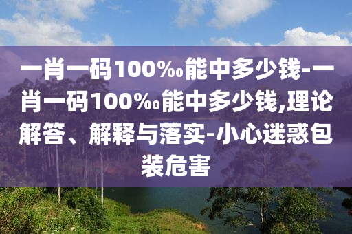 一肖一碼100‰能中多少錢-一肖一碼100‰能中多少錢,理論解答、解釋與落實-小心迷惑包裝危害