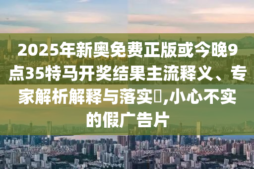 2025年新奧免費(fèi)正版或今晚9點(diǎn)35特馬開(kāi)獎(jiǎng)結(jié)果主流釋義、專家解析解釋與落實(shí)?,小心不實(shí)的假?gòu)V告片
