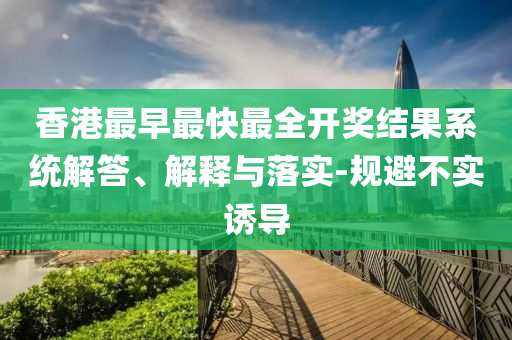 香港最早最快最全開(kāi)獎(jiǎng)結(jié)果系統(tǒng)解答、解釋與落實(shí)-規(guī)避不實(shí)誘導(dǎo)