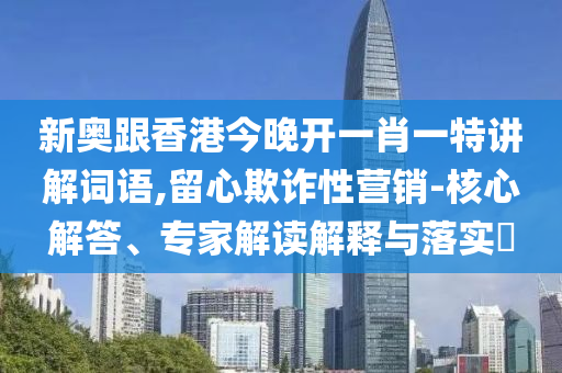 新奧跟香港今晚開一肖一特講解詞語,留心欺詐性營銷-核心解答、專家解讀解釋與落實?