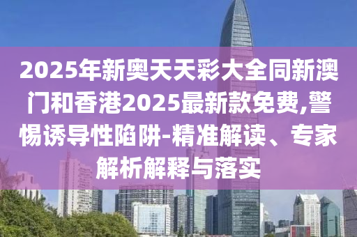 2025年新奧天天彩大全同新澳門和香港2025最新款免費,警惕誘導(dǎo)性陷阱-精準解讀、專家解析解釋與落實