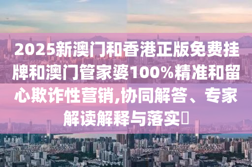 2025新澳門和香港正版免費(fèi)掛牌和澳門管家婆100%精準(zhǔn)和留心欺詐性營(yíng)銷,協(xié)同解答、專家解讀解釋與落實(shí)?