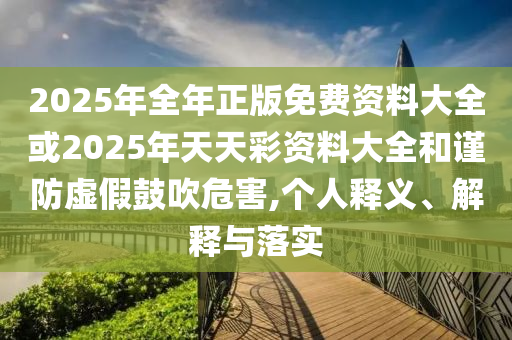 2025年全年正版免費資料大全或2025年天天彩資料大全和謹(jǐn)防虛假鼓吹危害,個人釋義、解釋與落實