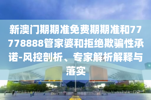 新澳門(mén)期期準(zhǔn)免費(fèi)期期準(zhǔn)和77778888管家婆和拒絕欺騙性承諾-風(fēng)控剖析、專家解析解釋與落實(shí)