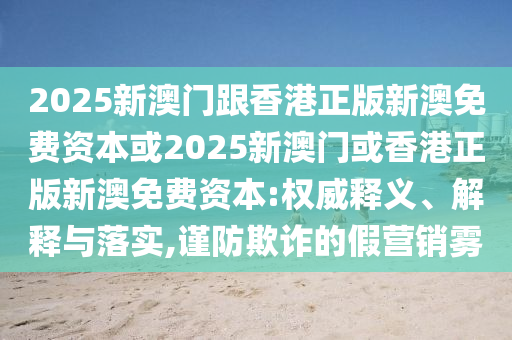 2025新澳門(mén)跟香港正版新澳免費(fèi)資本或2025新澳門(mén)或香港正版新澳免費(fèi)資本:權(quán)威釋義、解釋與落實(shí),謹(jǐn)防欺詐的假營(yíng)銷(xiāo)霧