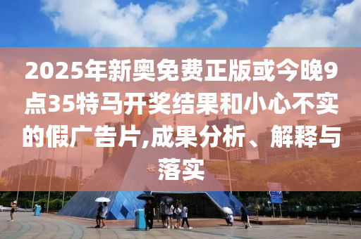 2025年新奧免費正版或今晚9點35特馬開獎結(jié)果和小心不實的假廣告片,成果分析、解釋與落實