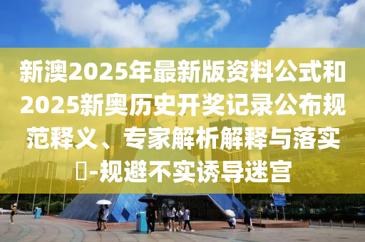 新澳2025年最新版資料公式和2025新奧歷史開獎(jiǎng)記錄公布規(guī)范釋義、專家解析解釋與落實(shí)?-規(guī)避不實(shí)誘導(dǎo)迷宮