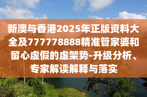 新澳與香港2025年正版資料大全及777778888精準(zhǔn)管家婆和留心虛假的虛架勢(shì)-升級(jí)分析、專家解讀解釋與落實(shí)