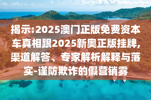 揭示:2025澳門正版免費資本車真相跟2025新奧正版掛牌,渠道解答、專家解析解釋與落實-謹(jǐn)防欺詐的假營銷霧
