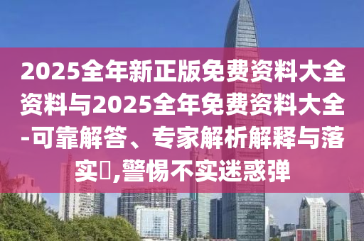2025全年新正版免費(fèi)資料大全資料與2025全年免費(fèi)資料大全-可靠解答、專家解析解釋與落實(shí)?,警惕不實(shí)迷惑彈