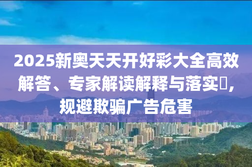 2025新奧天天開好彩大全高效解答、專家解讀解釋與落實?,規(guī)避欺騙廣告危害