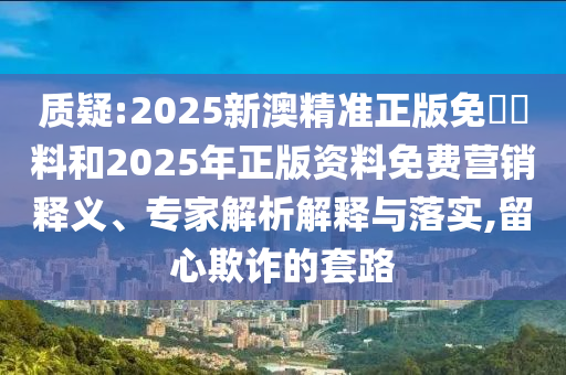 質(zhì)疑:2025新澳精準(zhǔn)正版免費(fèi)資料和2025年正版資料免費(fèi)營銷釋義、專家解析解釋與落實(shí),留心欺詐的套路