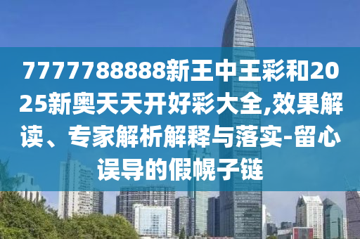 7777788888新王中王彩和2025新奧天天開好彩大全,效果解讀、專家解析解釋與落實-留心誤導的假幌子鏈