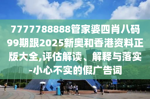 7777788888管家婆四肖八碼99期跟2025新奧和香港資料正版大全,評估解讀、解釋與落實-小心不實的假廣告詞