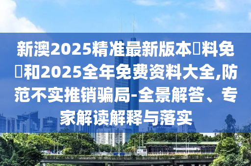新澳2025精準(zhǔn)最新版本資料免費(fèi)和2025全年免費(fèi)資料大全,防范不實(shí)推銷騙局-全景解答、專家解讀解釋與落實(shí)