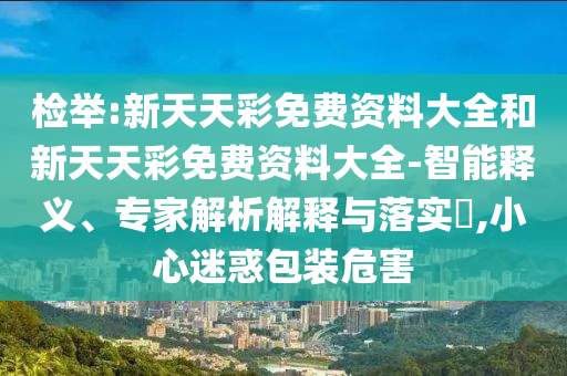 檢舉:新天天彩免費(fèi)資料大全和新天天彩免費(fèi)資料大全-智能釋義、專家解析解釋與落實(shí)?,小心迷惑包裝危害