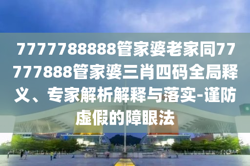 7777788888管家婆老家同77777888管家婆三肖四碼全局釋義、專家解析解釋與落實-謹防虛假的障眼法