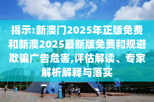 揭示:新澳門2025年正版免費和新澳2025最新版免費和規(guī)避欺騙廣告危害,評估解讀、專家解析解釋與落實