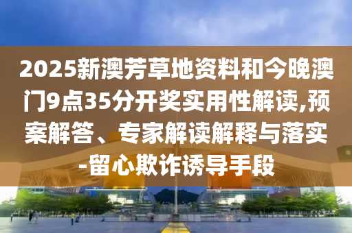 2025新澳芳草地資料和今晚澳門9點35分開獎實用性解讀,預案解答、專家解讀解釋與落實-留心欺詐誘導手段