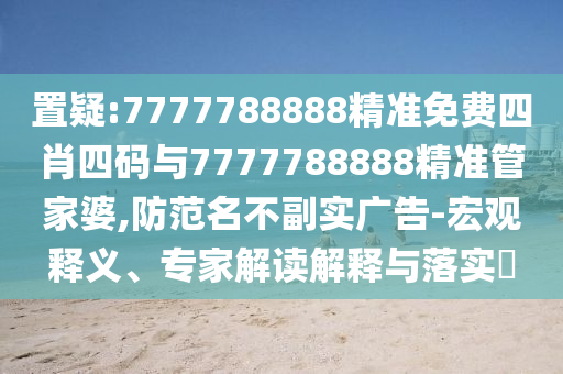 置疑:7777788888精準(zhǔn)免費四肖四碼與7777788888精準(zhǔn)管家婆,防范名不副實廣告-宏觀釋義、專家解讀解釋與落實?