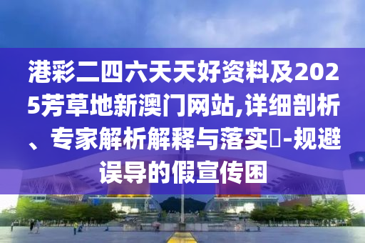 港彩二四六天天好資料及2025芳草地新澳門網(wǎng)站,詳細剖析、專家解析解釋與落實?-規(guī)避誤導(dǎo)的假宣傳困
