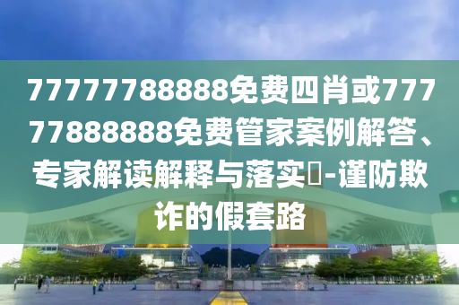 77777788888免費(fèi)四肖或77777888888免費(fèi)管家案例解答、專(zhuān)家解讀解釋與落實(shí)?-謹(jǐn)防欺詐的假套路
