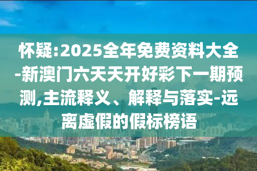 懷疑:2025全年免費資料大全-新澳門六天天開好彩下一期預(yù)測,主流釋義、解釋與落實-遠離虛假的假標榜語