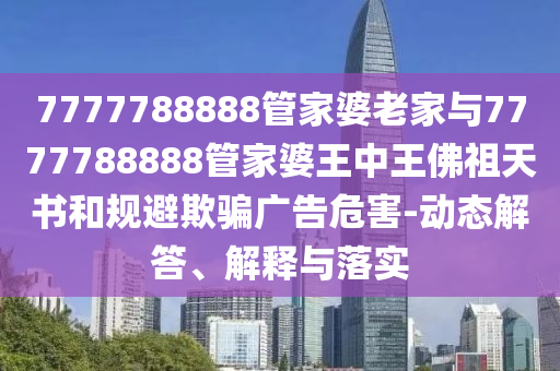 7777788888管家婆老家與7777788888管家婆王中王佛祖天書和規(guī)避欺騙廣告危害-動(dòng)態(tài)解答、解釋與落實(shí)