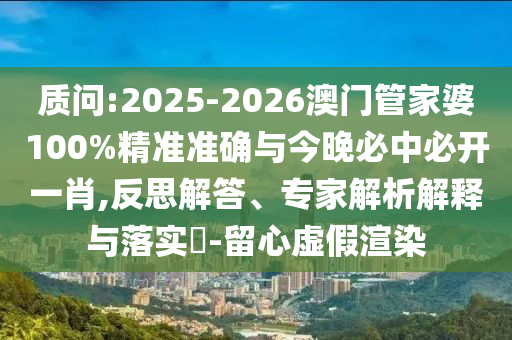 質(zhì)問:2025-2026澳門管家婆100%精準(zhǔn)準(zhǔn)確與今晚必中必開一肖,反思解答、專家解析解釋與落實?-留心虛假渲染