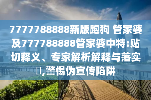 7777788888新版跑狗 管家婆及777788888管家婆中特:貼切釋義、專家解析解釋與落實(shí)?,警惕偽宣傳陷阱