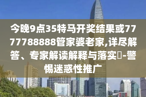 今晚9點(diǎn)35特馬開(kāi)獎(jiǎng)結(jié)果或7777788888管家婆老家,詳盡解答、專(zhuān)家解讀解釋與落實(shí)?-警惕迷惑性推廣