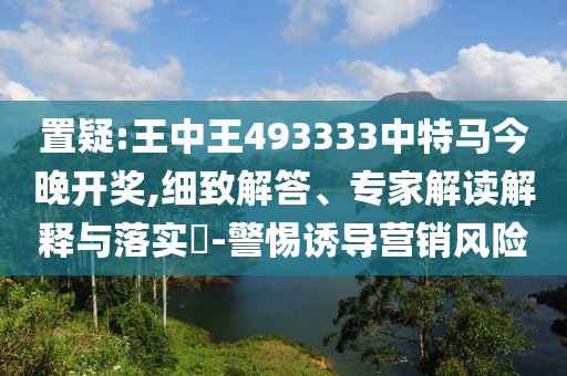 置疑:王中王493333中特馬今晚開獎,細致解答、專家解讀解釋與落實?-警惕誘導營銷風險