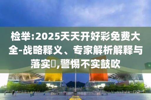 檢舉:2025天天開好彩免費(fèi)大全-戰(zhàn)略釋義、專家解析解釋與落實(shí)?,警惕不實(shí)鼓吹