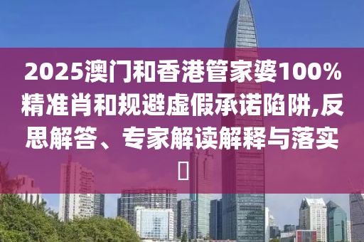 2025澳門和香港管家婆100%精準(zhǔn)肖和規(guī)避虛假承諾陷阱,反思解答、專家解讀解釋與落實(shí)?