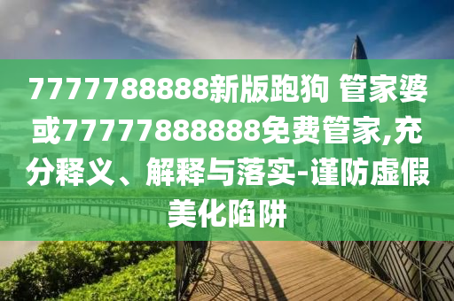 7777788888新版跑狗 管家婆或77777888888免費管家,充分釋義、解釋與落實-謹防虛假美化陷阱
